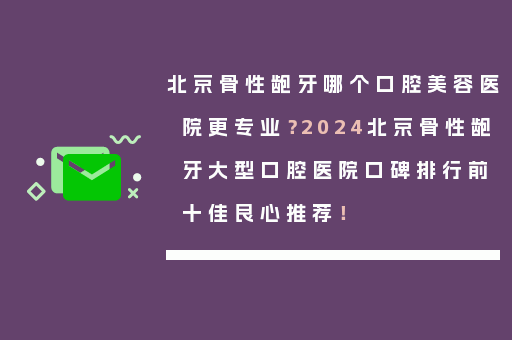 北京骨性龅牙哪个口腔美容医院更专业？2024北京骨性龅牙大型口腔医院口碑排行前十佳良心推荐！