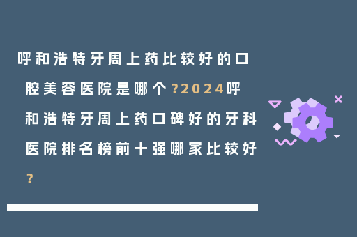 呼和浩特牙周上药比较好的口腔美容医院是哪个？2024呼和浩特牙周上药口碑好的牙科医院排名榜前十强哪家比较好？