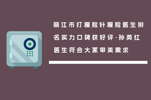 丽江市打瘦脸针瘦脸医生排名实力口碑获好评-孙英红医生符合大家审美需求