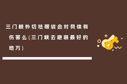 三门峡外切祛眼袋会对身体有伤害么(三门峡去疤痕最好的地方)
