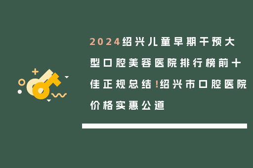 2024绍兴儿童早期干预大型口腔美容医院排行榜前十佳正规总结！绍兴市口腔医院价格实惠公道