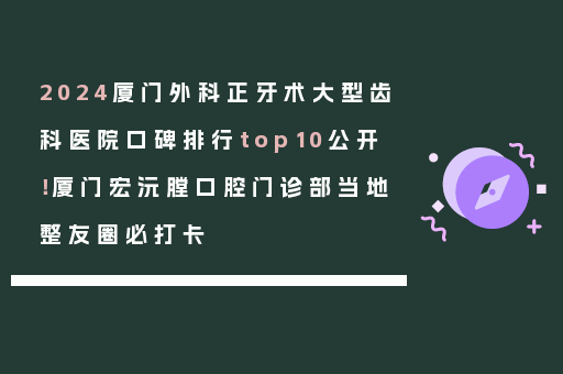 2024厦门外科正牙术大型齿科医院口碑排行top10公开！厦门宏沅膛口腔门诊部当地整友圈必打卡
