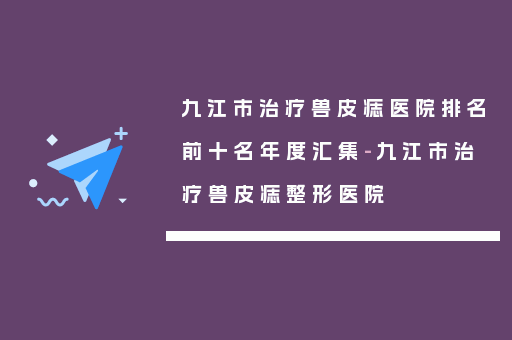 九江市治疗兽皮痣医院排名前十名年度汇集-九江市治疗兽皮痣整形医院