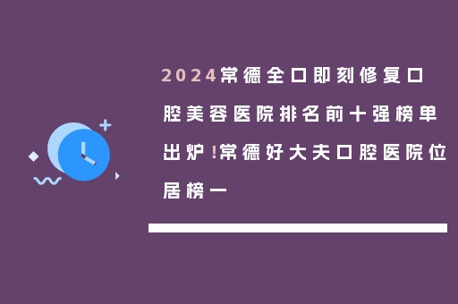 2024常德全口即刻修复口腔美容医院排名前十强榜单出炉！常德好大夫口腔医院位居榜一