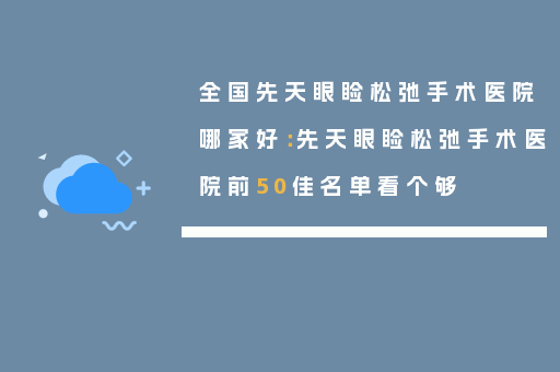 全国先天眼睑松弛手术医院哪家好：先天眼睑松弛手术医院前50佳名单看个够