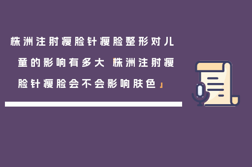 株洲注射瘦脸针瘦脸整形对儿童的影响有多大「株洲注射瘦脸针瘦脸会不会影响肤色」