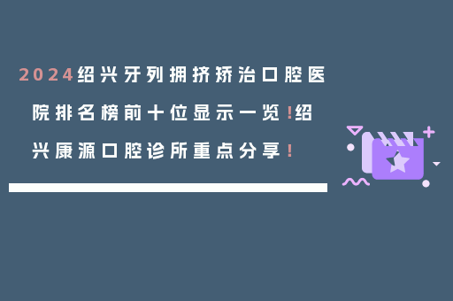 2024绍兴牙列拥挤矫治口腔医院排名榜前十位显示一览！绍兴康源口腔诊所重点分享！