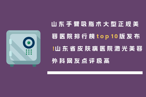 山东手臂吸脂术大型正规美容医院排行榜top10版发布！山东省皮肤病医院激光美容外科网友点评极高