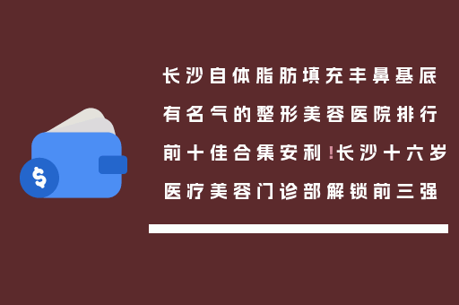 长沙自体脂肪填充丰鼻基底有名气的整形美容医院排行前十佳合集安利！长沙十六岁医疗美容门诊部解锁前三强