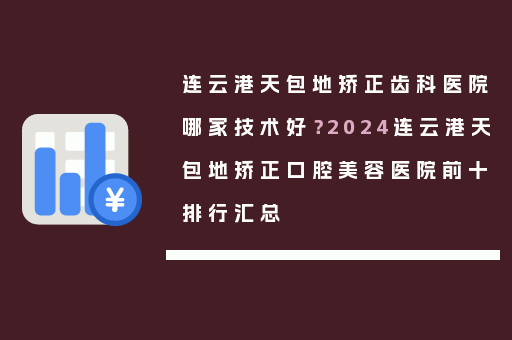 连云港天包地矫正齿科医院哪家技术好？2024连云港天包地矫正口腔美容医院前十排行汇总