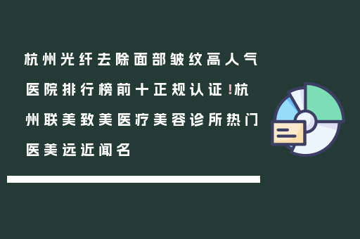 杭州光纤去除面部皱纹高人气医院排行榜前十正规认证！杭州联美致美医疗美容诊所热门医美远近闻名