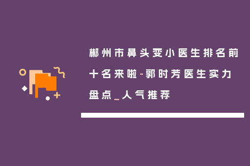 郴州市鼻头变小医生排名前十名来啦-郭时芳医生实力盘点_人气推荐