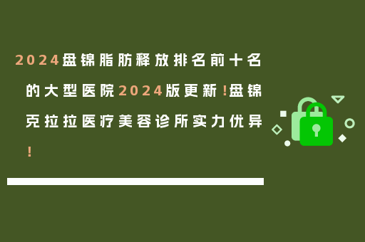 2024盘锦脂肪释放排名前十名的大型医院2024版更新！盘锦克拉拉医疗美容诊所实力优异！