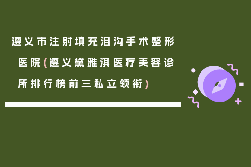 遵义市注射填充泪沟手术整形医院(遵义黛雅淇医疗美容诊所排行榜前三私立领衔)