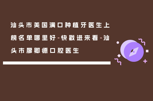 汕头市美国满口种植牙医生上榜名单哪里好-快戳进来看-汕头市廖卿德口腔医生