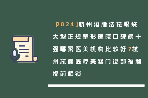 【2024】杭州溶脂法祛眼袋大型正规整形医院口碑榜十强哪家医美机构比较好？杭州杭俪医疗美容门诊部福利提前解锁
