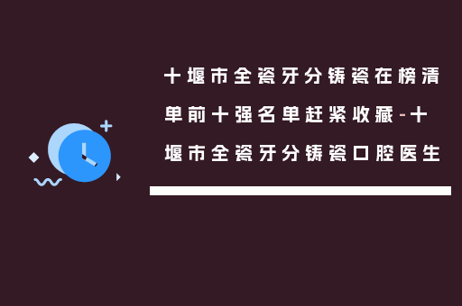 十堰市全瓷牙分铸瓷在榜清单前十强名单赶紧收藏-十堰市全瓷牙分铸瓷口腔医生