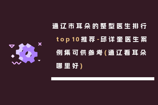 通辽市耳朵的整型医生排行top10推荐-邱详奎医生案例集可供参考(通辽看耳朵哪里好)