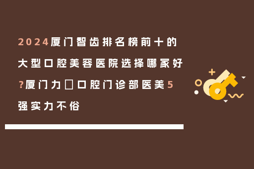 2024厦门智齿排名榜前十的大型口腔美容医院选择哪家好？厦门力锜口腔门诊部医美5强实力不俗