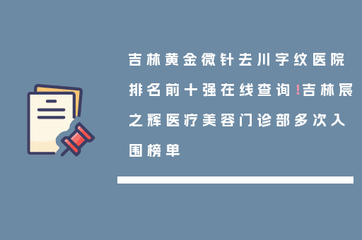 吉林黄金微针去川字纹医院排名前十强在线查询！吉林宸之辉医疗美容门诊部多次入围榜单