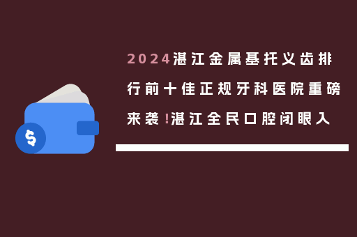 2024湛江金属基托义齿排行前十佳正规牙科医院重磅来袭！湛江全民口腔闭眼入