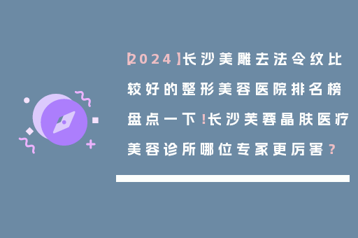 【2024】长沙美雕去法令纹比较好的整形美容医院排名榜盘点一下！长沙芙蓉晶肤医疗美容诊所哪位专家更厉害？