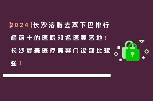 【2024】长沙溶脂去双下巴排行榜前十的医院知名医美落地！长沙宸美医疗美容门诊部比较强！
