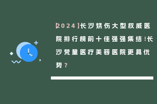 【2024】长沙烧伤大型权威医院排行榜前十佳强强集结！长沙梵童医疗美容医院更具优势？