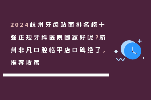 2024杭州牙齿贴面排名榜十强正规牙科医院哪家好呢？杭州非凡口腔临平店口碑绝了，推荐收藏