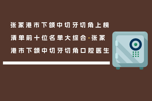 张家港市下颌中切牙切角上榜清单前十位名单大综合-张家港市下颌中切牙切角口腔医生