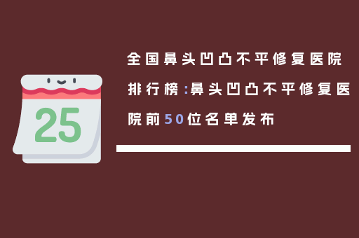 全国鼻头凹凸不平修复医院排行榜：鼻头凹凸不平修复医院前50位名单发布