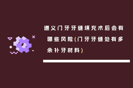 遵义门牙牙缝填充术后会有哪些风险(门牙牙缝处有多余补牙材料)