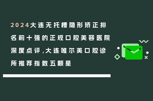 2024大连无托槽隐形矫正排名前十强的正规口腔美容医院深度点评，大连唯尔美口腔诊所推荐指数五颗星