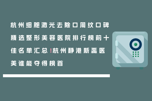 杭州细胞激光去除口周纹口碑精选整形美容医院排行榜前十佳名单汇总！杭州静港新蕊医美谁能夺得榜首