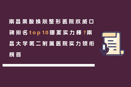 南昌果酸换肤整形医院权威口碑排名top10哪家实力棒？南昌大学第二附属医院实力领衔榜首