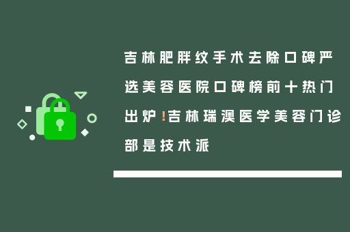 吉林肥胖纹手术去除口碑严选美容医院口碑榜前十热门出炉！吉林瑞澳医学美容门诊部是技术派