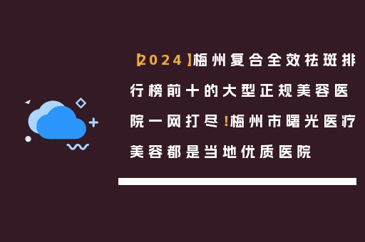 【2024】梅州复合全效祛斑排行榜前十的大型正规美容医院一网打尽！梅州市曙光医疗美容都是当地优质医院
