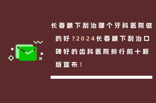 长春龈下刮治哪个牙科医院做的好？2024长春龈下刮治口碑好的齿科医院排行前十新版宣布！