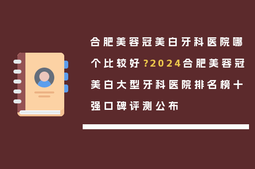 合肥美容冠美白牙科医院哪个比较好？2024合肥美容冠美白大型牙科医院排名榜十强口碑评测公布