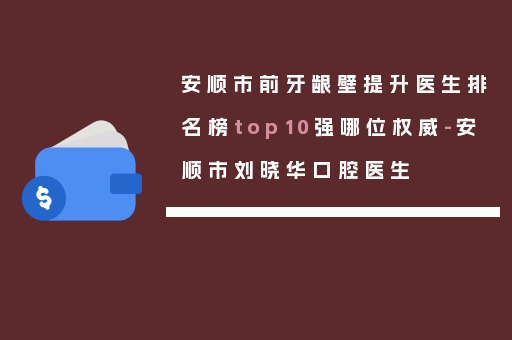 安顺市前牙龈壁提升医生排名榜top10强哪位权威-安顺市刘晓华口腔医生
