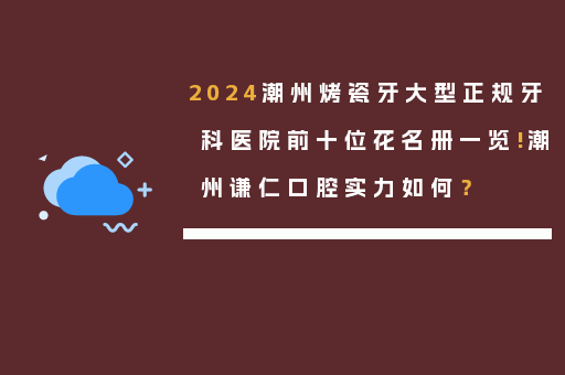 2024潮州烤瓷牙大型正规牙科医院前十位花名册一览!潮州谦仁口腔实力如何？