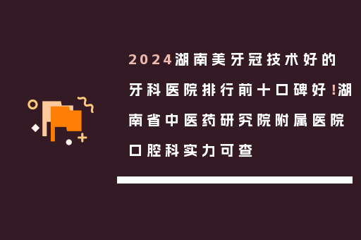 2024湖南美牙冠技术好的牙科医院排行前十口碑好！湖南省中医药研究院附属医院口腔科实力可查