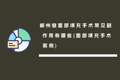 郴州做面部填充手术常见副作用有哪些(面部填充手术案例)