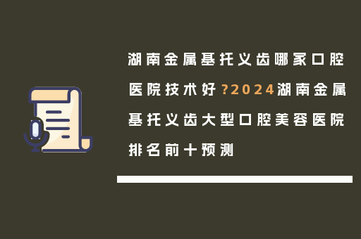 湖南金属基托义齿哪家口腔医院技术好？2024湖南金属基托义齿大型口腔美容医院排名前十预测