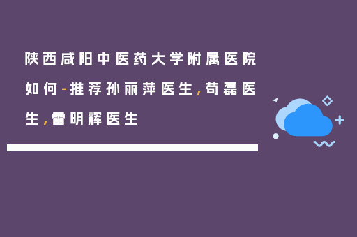 陕西咸阳中医药大学附属医院如何-推荐孙丽萍医生,苟磊医生,雷明辉医生