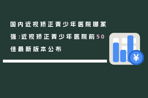 国内近视矫正青少年医院哪家强：近视矫正青少年医院前50佳最新版本公布