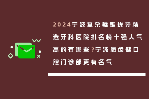 2024宁波复杂疑难拔牙精选牙科医院排名榜十强人气高的有哪些？宁波康齿健口腔门诊部更有名气