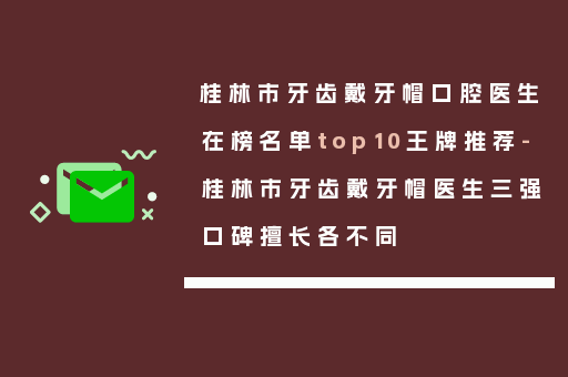 桂林市牙齿戴牙帽口腔医生在榜名单top10王牌推荐-桂林市牙齿戴牙帽医生三强口碑擅长各不同