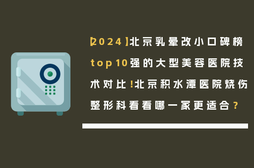 【2024】北京乳晕改小口碑榜top10强的大型美容医院技术对比！北京积水潭医院烧伤整形科看看哪一家更适合？