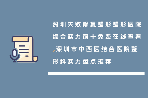 深圳失败修复整形整形医院综合实力前十免费在线查看，深圳市中西医结合医院整形科实力盘点推荐